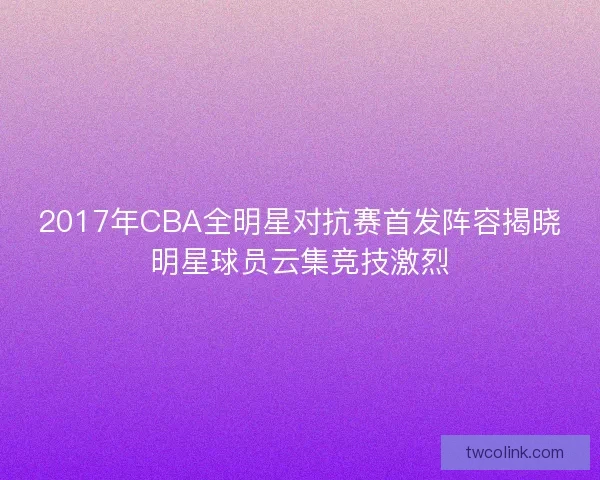 2017年CBA全明星对抗赛首发阵容揭晓明星球员云集竞技激烈