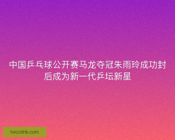 中国乒乓球公开赛马龙夺冠朱雨玲成功封后成为新一代乒坛新星