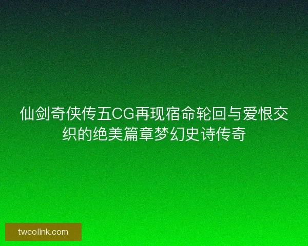 仙剑奇侠传五CG再现宿命轮回与爱恨交织的绝美篇章梦幻史诗传奇