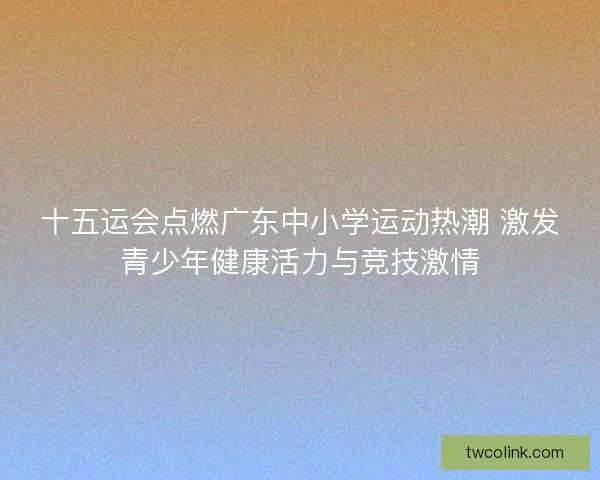 十五运会点燃广东中小学运动热潮 激发青少年健康活力与竞技激情