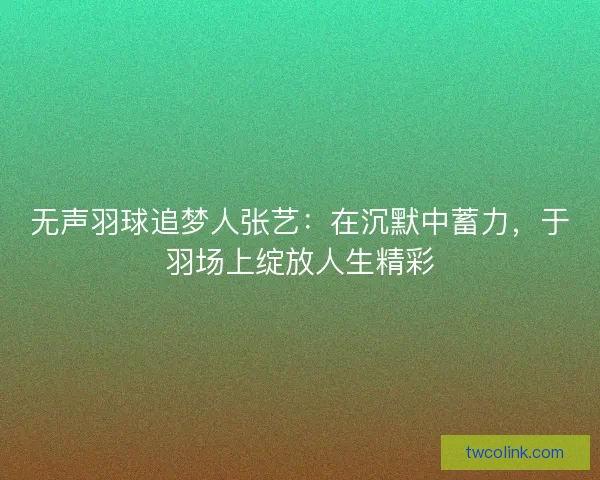 无声羽球追梦人张艺：在沉默中蓄力，于羽场上绽放人生精彩