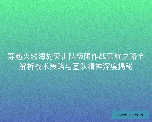 穿越火线海豹突击队极限作战荣耀之路全解析战术策略与团队精神深度揭秘