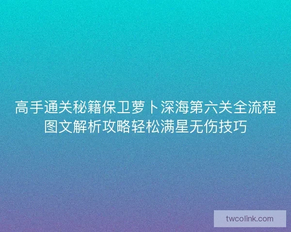 高手通关秘籍保卫萝卜深海第六关全流程图文解析攻略轻松满星无伤技巧