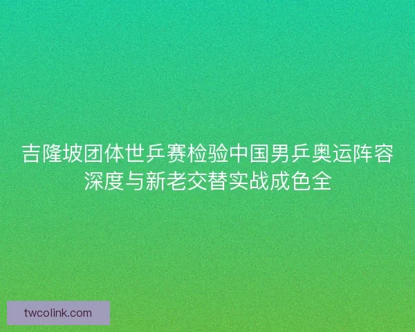 吉隆坡团体世乒赛检验中国男乒奥运阵容深度与新老交替实战成色全