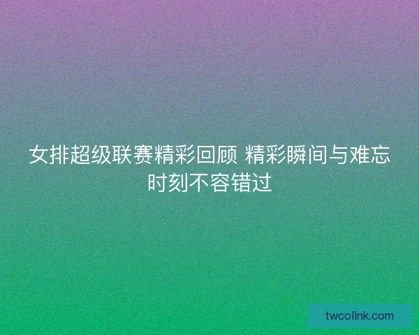 女排超级联赛精彩回顾 精彩瞬间与难忘时刻不容错过