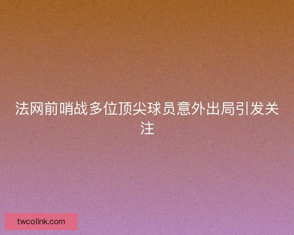 法网前哨战多位顶尖球员意外出局引发关注
