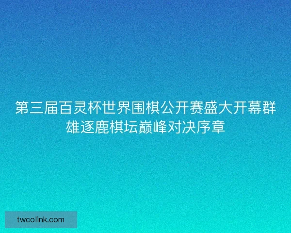 第三届百灵杯世界围棋公开赛盛大开幕群雄逐鹿棋坛巅峰对决序章