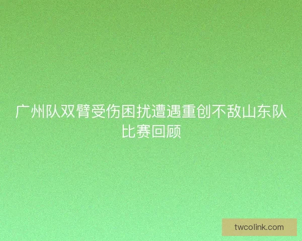 广州队双臂受伤困扰遭遇重创不敌山东队比赛回顾