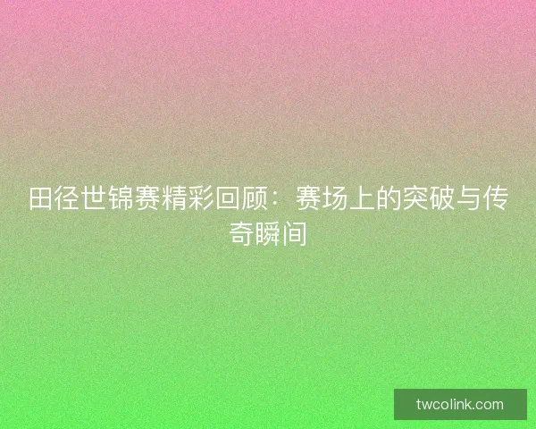 田径世锦赛精彩回顾：赛场上的突破与传奇瞬间